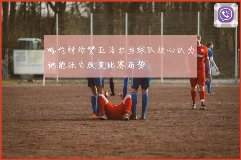 略伦特称赞亚马尔为球队核心认为他能独自改变比赛局势