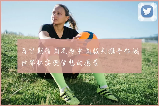 马宁期待国足与中国裁判携手征战世界杯实现梦想的愿景