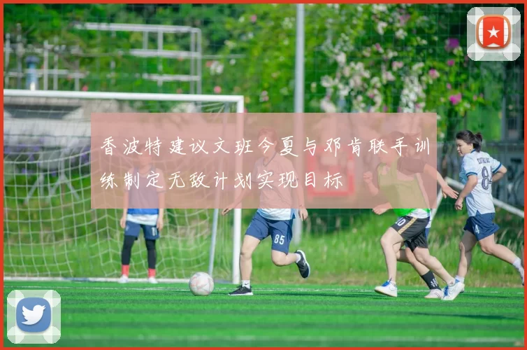香波特建议文班今夏与邓肯联手训练制定无敌计划实现目标
