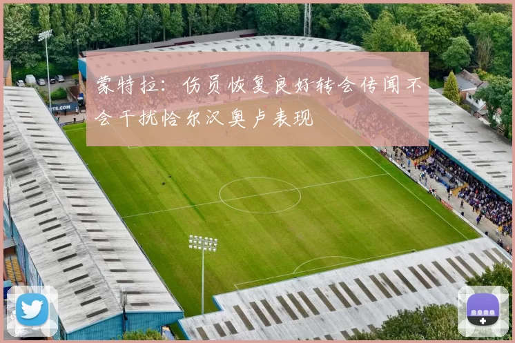 蒙特拉：伤员恢复良好转会传闻不会干扰恰尔汉奥卢表现